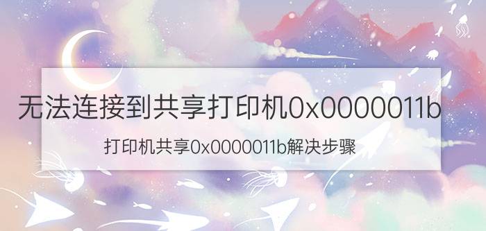 无法连接到共享打印机0x0000011b 打印机共享0x0000011b解决步骤？